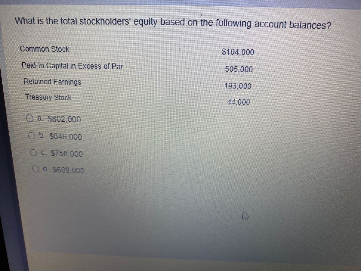 What is the total stockholders' equity based on the following account balances?
Common Stock
$104,000
Paid-In Capital in Excess of Par
505,000
Retained Earmings
193,000
Treasury Stock
44,000
Oa. $802,000
OD $846,000
OC $758,000
Od. S609,000
