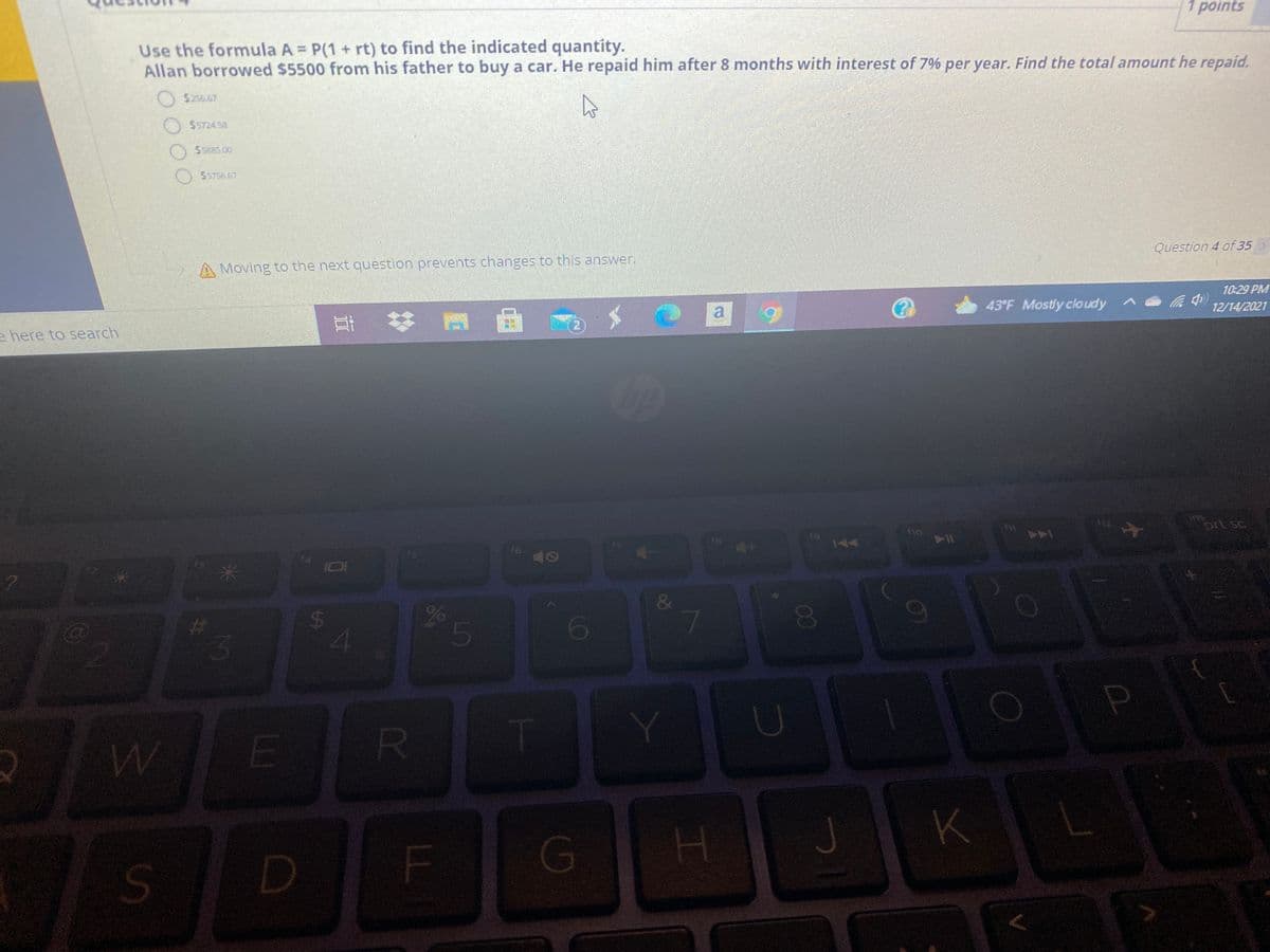 1 points
Use the formula A = P(1 + rt) to find the indicated quantity.
Allan borrowed $5500 from his father to buy a car. He repaid him after 8 months with interest of 7% per year. Find the total amount he repaid.
$256.67
$5724 58
55885.00
5756.57
A Moving to the next question prevents changes to this answer.
Question 4 of 35>
10:29 PM
e here to search
a
43°F Mostly cloudy
12/14/2021
prt sc
144
AA
16
10
&
26
5
R.
K
G
00
%24
