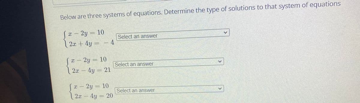 Below are three systems of equations. Determine the type of solutions to that system of equations
Sa- 2y = 10
2x + 4y = – 4
Select an answer
x – 2y = 10
Select an answer
2x- 4y = 21
x – 2y = 10
Select an answer
2x – 4y = 20
|
