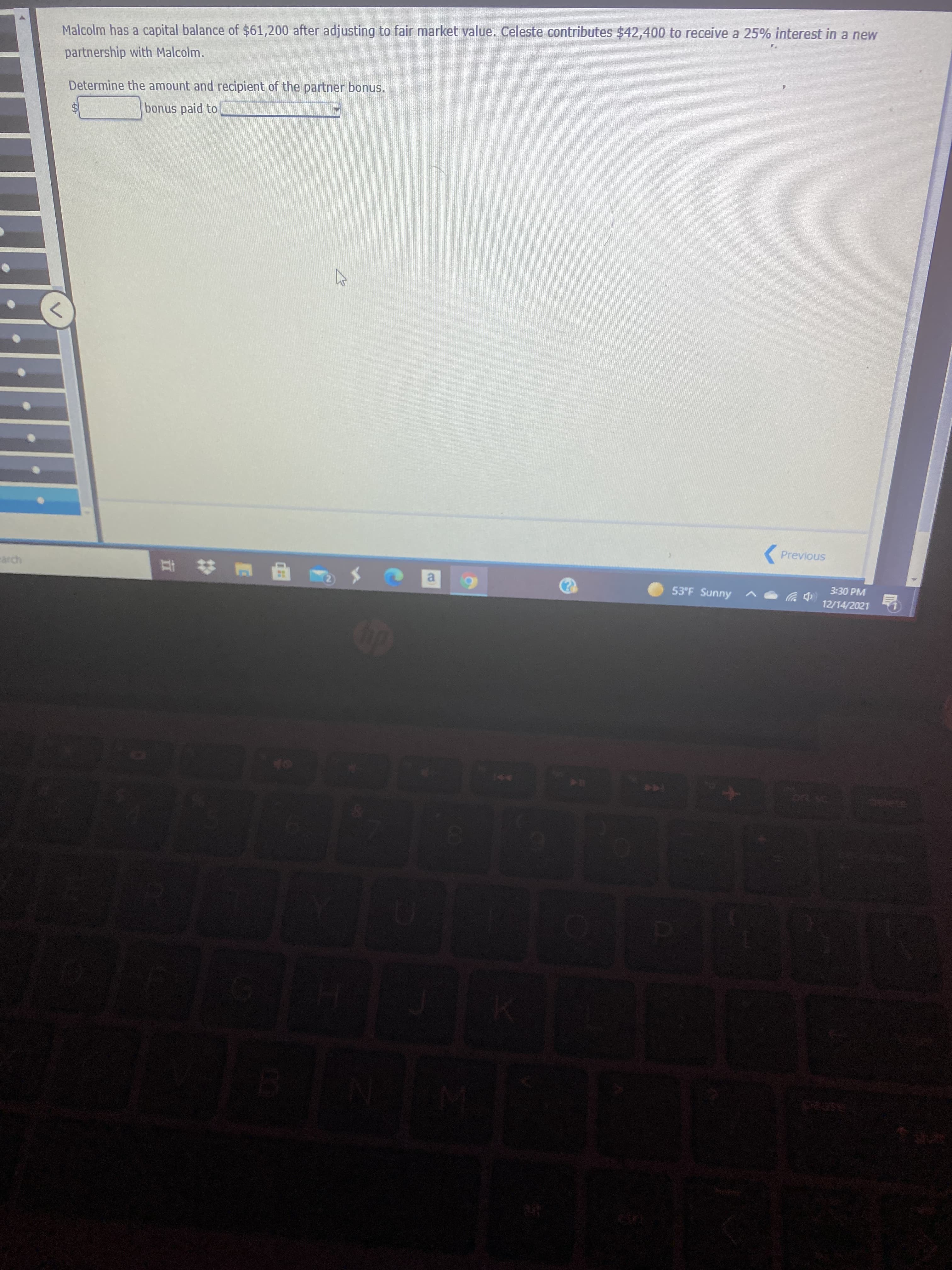 Malcolm has a capital balance of $61,200 after adjusting to fair market value. Celeste contributes $42,400 to receive a 25% interest in a new
partnership with Malcolm.
Determine the amount and recipient of the partner bonus.
bonus paid to
(Previous
3:30 PM
a.
53°F Sunny
12/14/2021
