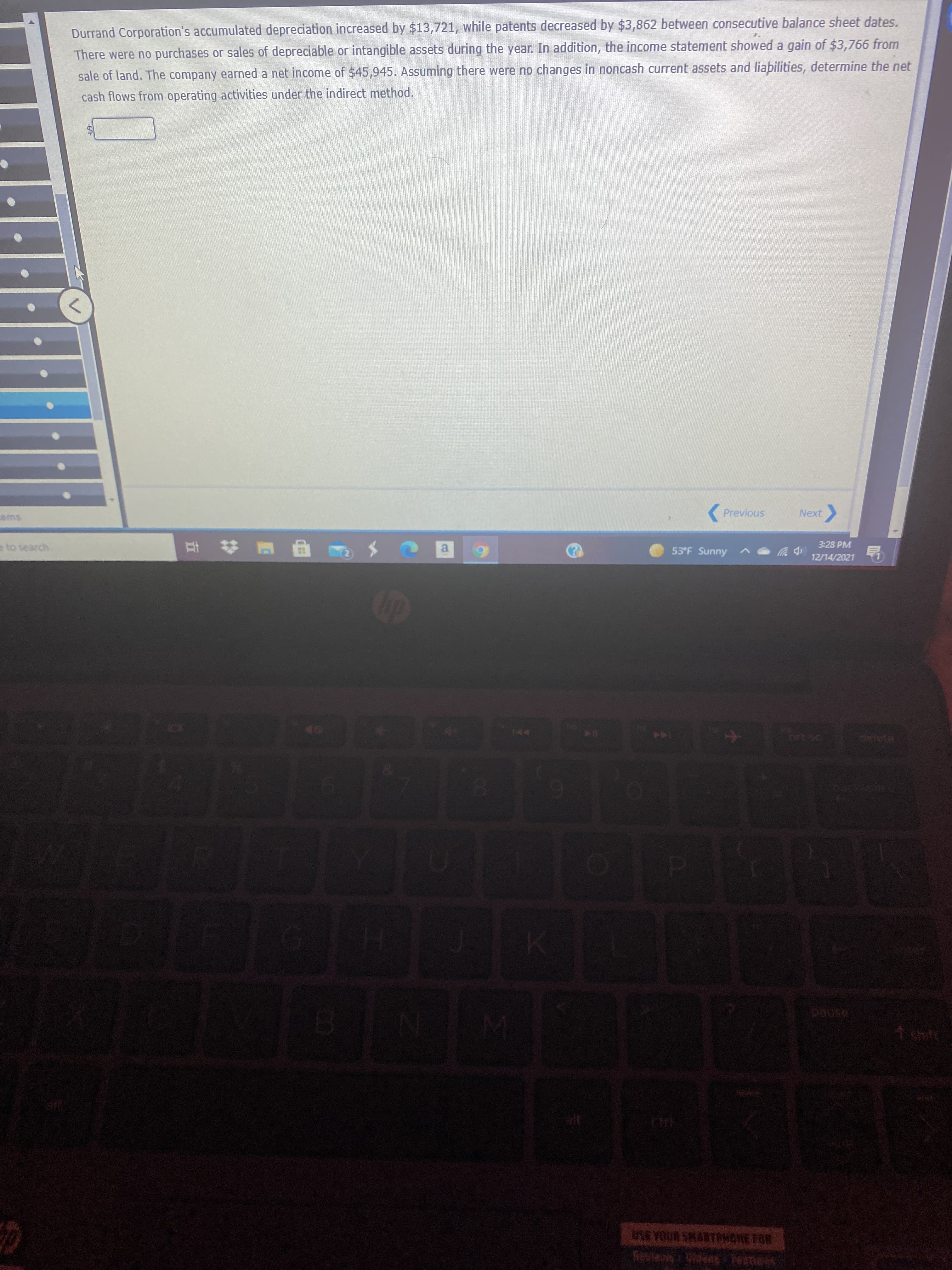 Durrand Corporation's accumulated depreciation increased by $13,721, while patents decreased by $3,862 between consecutive balance sheet dates.
There were no purchases or sales of depreciable or intangible assets during the year. In addition, the income statement showed a gain of $3,766 from
sale of land. The company earned a net income of $45,945. Assuming there were no changes in noncash current assets and liabilities, determine the net
cash flows from operating activities under the indirect method.
(Previous
Next
3:28 PM
e to search
a
53°F Sunny
12/14/2021
delete
144
1sht
SE YOUR SMARTCHONE TOR
