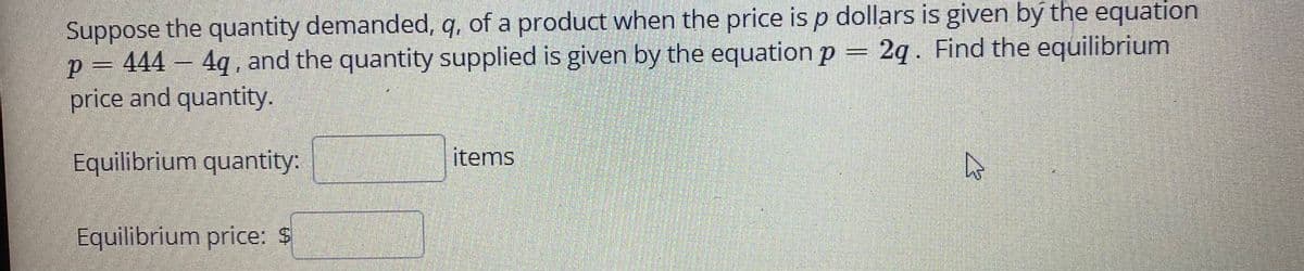 Suppose the quantity demanded, q, of a product when the price is p dollars is given by the equation
p = 444 – = 2q. Find the equilibrium
price and quantity.
4q , and the quantity supplied is given by the equation p
Equilibrium quantity:
items
Equilibrium price: $
