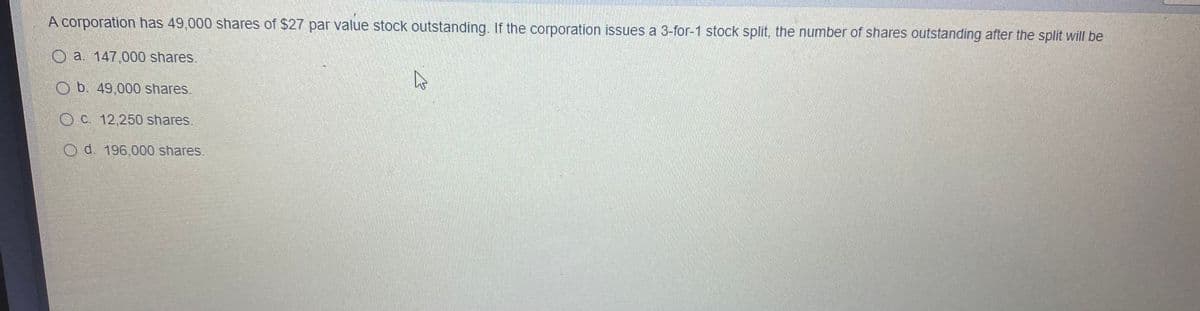 A corporation has 49,000 shares of $27 par value stock outstanding. If the corporation issues a 3-for-1 stock split, the number of shares outstanding after the split will be
O a. 147,000 shares.
O b. 49,000 shares.
OC. 12,250 shares
O d. 196,000 shares.
