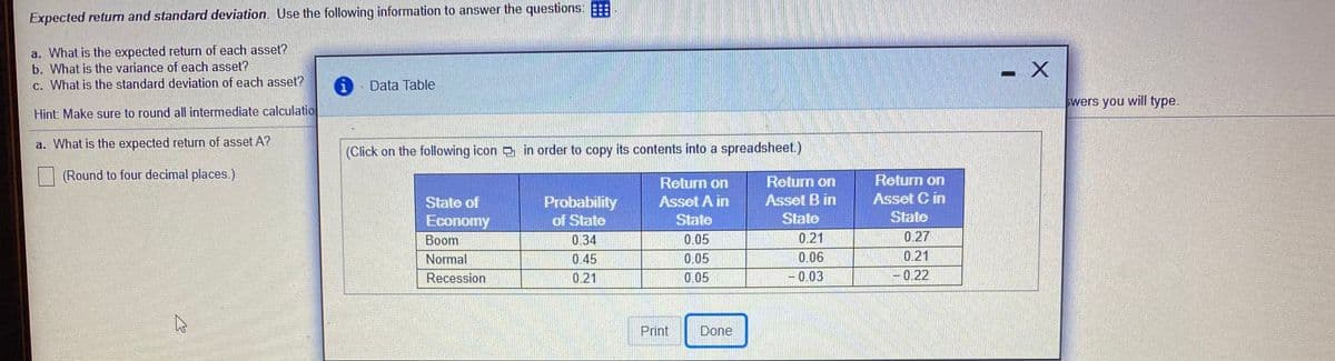 Expected return and standard deviation. Use the following information to answer the questions:
a. What is the expected return of each asset?
b. What is the variance of each asset?
- X
c. What is the standard deviation of each asset?
Data Table
swers you will type.
Hint: Make sure to round all intermediate calculatio
a. What is the expected return of asset A?
(Click on the following icon in order to copy its contents into a spreadsheet.)
(Round to four decimal places.)
Return on
Return on
Return on
Asset C in
State
State of
Probability
Asset A in
Asset B in
Economy
of State
State
State
Boom
0.34
0.05
0.21
0.27
Normal
0.45
0.05
0.06
0.21
Recession
0.21
0.05
-0.03
-0.22
|
Print
Done
