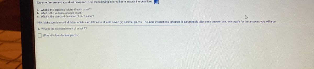 Expected retum and standard deviation. Use the following information to answer the questions:
a. What is the expected retum of each asset?
b. What is the variance of each asset?
c. What is the standard deviation of each asset?
Hint: Make sure to round all intermediate calculations to at least seven (7) decimal places. The input instructions, phrases in parenthesis after each answer box, only apply for the answers you will type.
a. What is the expected retum of asset A?
(Round to four decimal places.)
