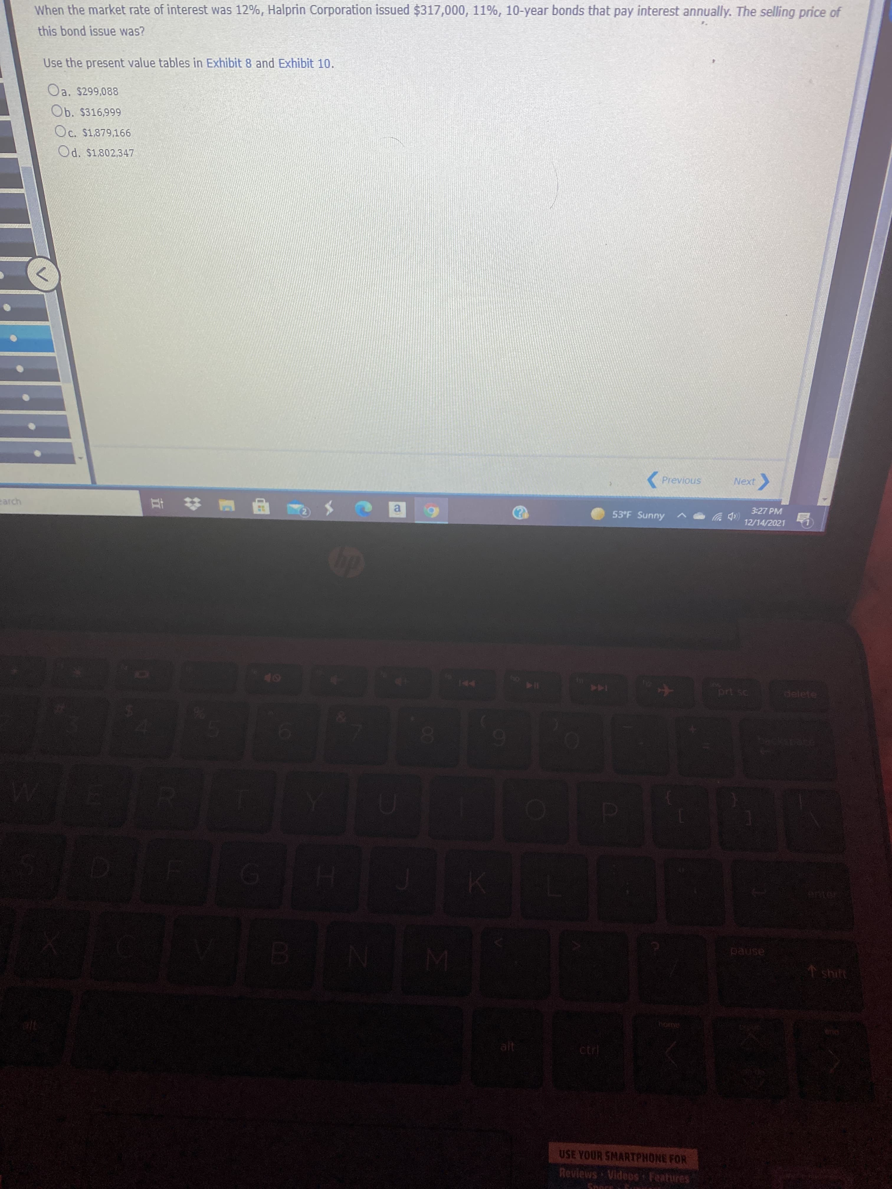 When the market rate of interest was 12%, Halprin Corporation issued $317,000, 11%, 10-year bonds that pay interest annually. The selling price of
this bond issue was?
Use the present value tables in Exhibit 8 and Exhibit 10.
Oa. $299,088
Ob. $316,999
Oc. $1,879,166
Od. $1,802,347
( Previous
Next
>
3:27 PM
earch
53°F Sunny
a.
12/14/2021
114
144
pause
1 shift
alt
ctrl
USE YOUR SMARTPHONE FOR
Revlews Videos Features
