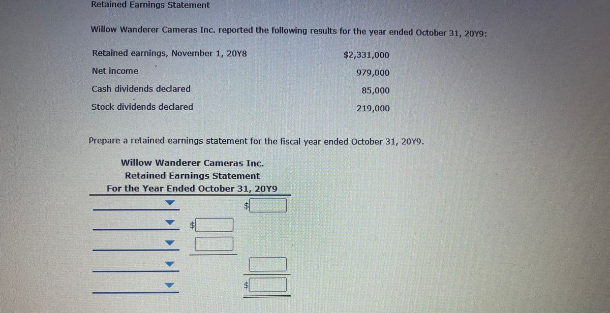 Retained Earnings Statement
Willow Wanderer Cameras Inc. reported the following results for the year ended October 31, 20Y9:
Retained earnings, November 1, 20Y8
$2,331,000
Net income
979,000
Cash dividends declared
85,000
Stock dividends declared
219,000
Prepare a retained earnings statement for the fiscal year ended October 31, 20Y9.
Willow Wanderer Cameras Inc.
Retained Earnings Statement
For the Year Ended October 31, 20Y9
%24
