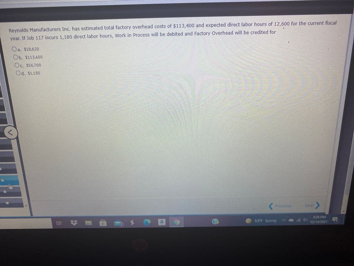 Reynolds Manufacturers Inc. has estimated total factory overhead costs of $113,400 and expected direct labor hours of 12,600 for the current fiscal
year. If Job 117 incurs 1,180 direct labor hours, Work in Process will be debited and Factory Overhead will be credited for
Oa. $10,620
Ob. $113,400
Oc. $56,700
Od. $1,180
日
Previous
Next
3:26 PM
曲
53°F Sunny
耳 好
a
12/14/2021
2)
V.
