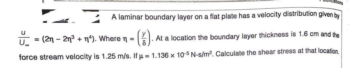 ar sacamo
ations
A laminar boundary layer on a flat plate has a velocity distribution given by
().
u
(2n - 2n3 + n“). Where n =
At a location the boundary layer thickness is 1.6 cm and the
%D
U.
force stream velocity is 1.25 m/s. If u = 1.136 x 10-5 N-s/m?. Calculate the shear stress at that location.
