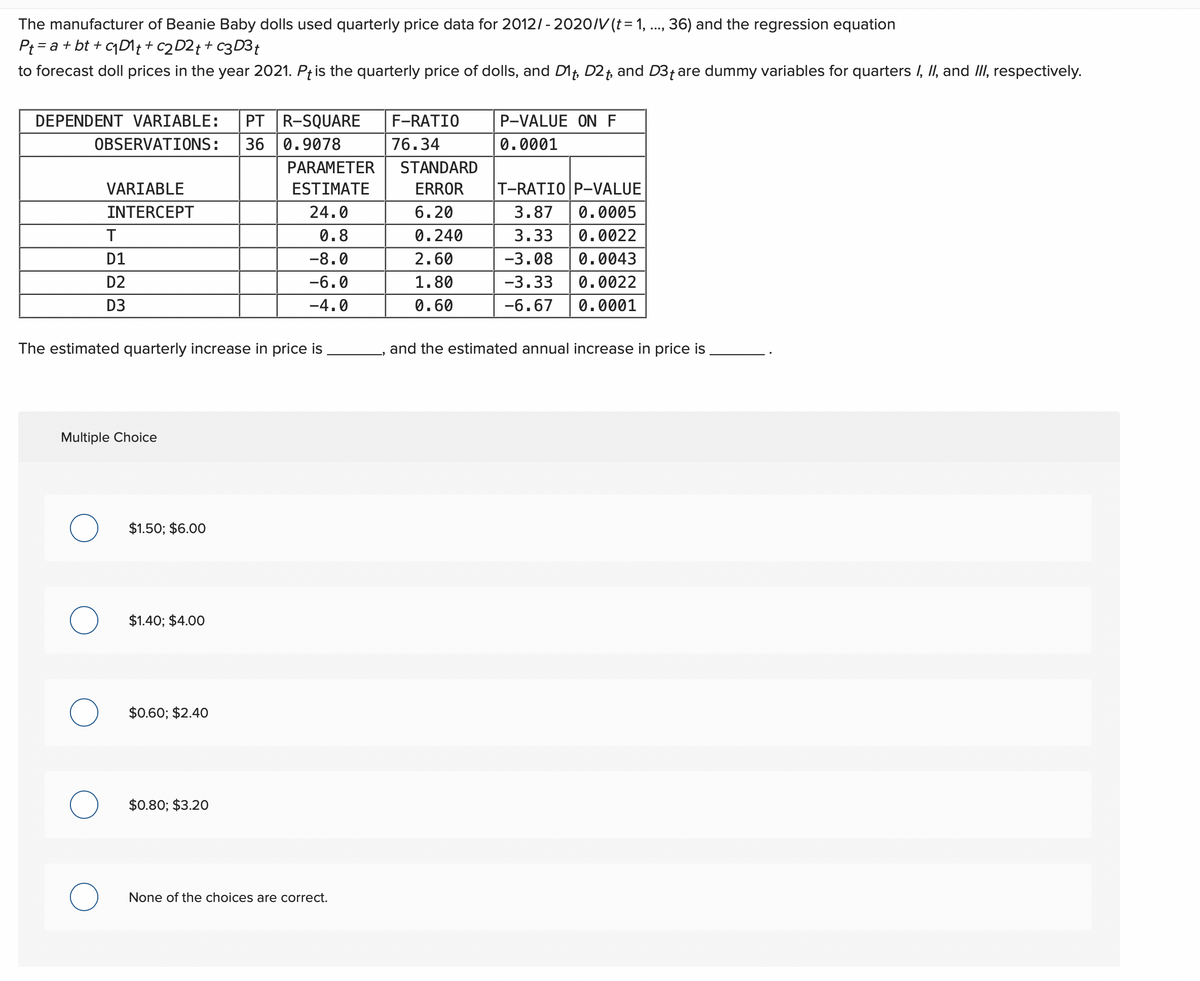 The manufacturer of Beanie Baby dolls used quarterly price data for 2012/-2020/V (t = 1, ..., 36) and the regression equation
Pt= a + bt+c₁D1 t + c2 D2 + + c3 D3 t
to forecast doll prices in the year 2021. Pt is the quarterly price of dolls, and D1, D2t, and D3+ are dummy variables for quarters I, II, and III, respectively.
DEPENDENT VARIABLE: PT R-SQUARE
P-VALUE ON F
0.0001
OBSERVATIONS:
F-RATIO
76.34
STANDARD
36 0.9078
PARAMETER
VARIABLE
ESTIMATE
ERROR
T-RATIOP-VALUE
INTERCEPT
24.0
6.20
3.87 0.0005
T
0.8
0.240
3.33 0.0022
D1
-8.0
2.60
-3.08
0.0043
D2
-6.0
1.80
-3.33
0.0022
D3
-4.0
0.60
-6.67
0.0001
The estimated quarterly increase in price is
and the estimated annual increase in price is
Multiple Choice
O
O
$1.50; $6.00
$1.40; $4.00
$0.60; $2.40
$0.80; $3.20
None of the choices are correct.