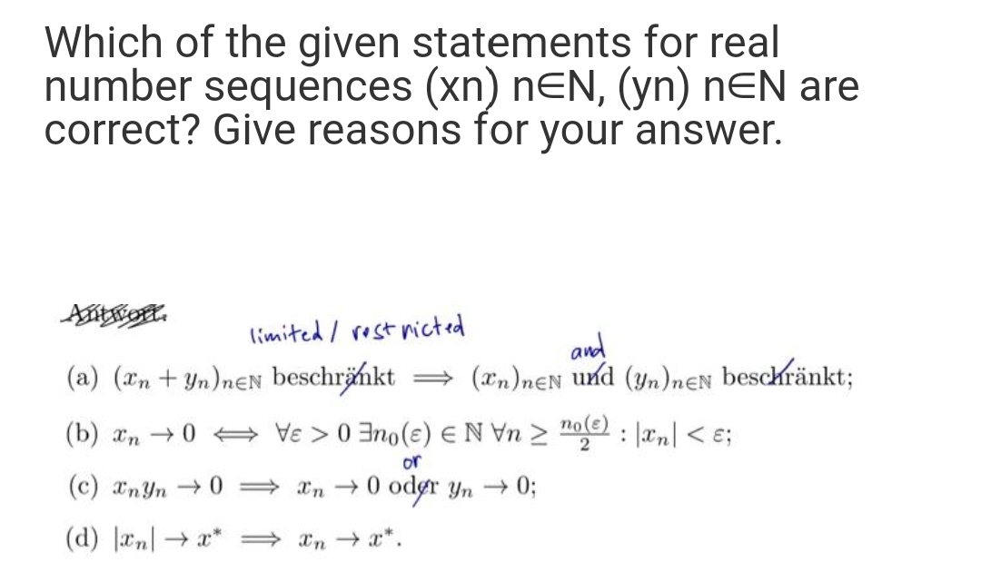 Which of the given statements for real
number sequences (xn) nEN, (yn) nEN are
correct? Give reasons for your answer.
Antrott.
limited / rost nicted
(a) (an + Yn)neN beschrämkt
and
= (xn)nEN und (yn)nɛN beschränkt;
(b) an 0 + Ve > 0 3no(€) EN Vn > "oe : |æn| < e;
or
(c) anYn →0 = xn → 0 odør yn 0;
(d) Jan| → x* = *n → x*.
