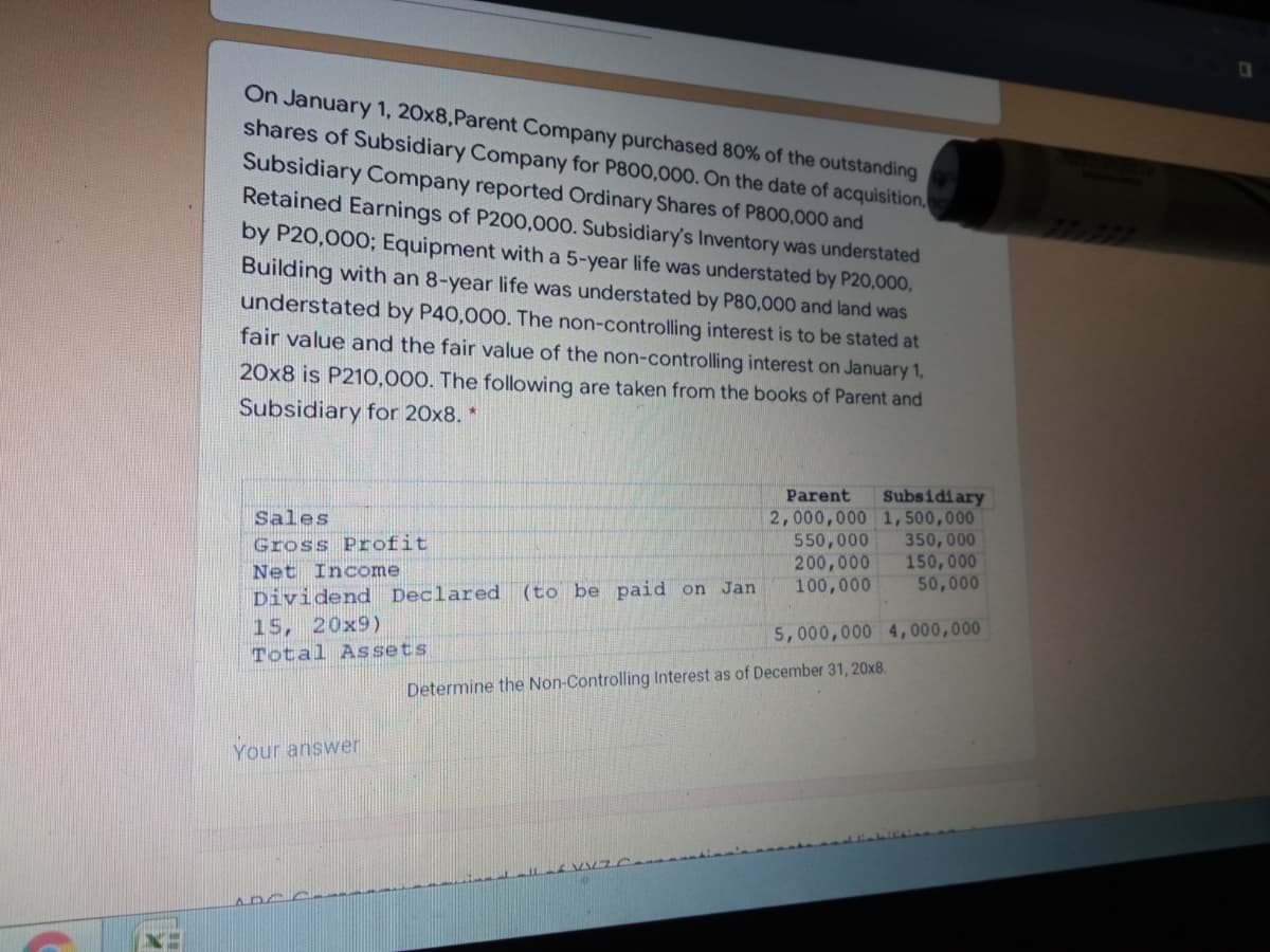 On January 1, 20x8,Parent Company purchased 80% of the outstanding
shares of Subsidiary Company for P800,000. On the date of acquisition,
Subsidiary Company reported Ordinary Shares of P800,000 and
Retained Earnings of P200,000. Subsidiary's Inventory was understated
by P20,000; Equipment with a 5-year life was understated by P20,000,
Building with an 8-year life was understated by P80,000 and land was
understated by P40,000. The non-controlling interest is to be stated at
fair value and the fair value of the non-controlling interest on January 1,
20x8 is P210,000. The following are taken from the books of Parent and
Subsidiary for 20x8. *
Subsidiary
2,000,000 1,500,000
350,000
150, 000
50,000
Parent
Sales
550,000
200,000
100,000
Gross Profit
Net Income
Dividend Declared (to be paid on Jan
15, 20x9)
Total Assets
5,000,000 4,000,000
Determine the Non-Controlling Interest as of December 31, 20x8.
Your answer
