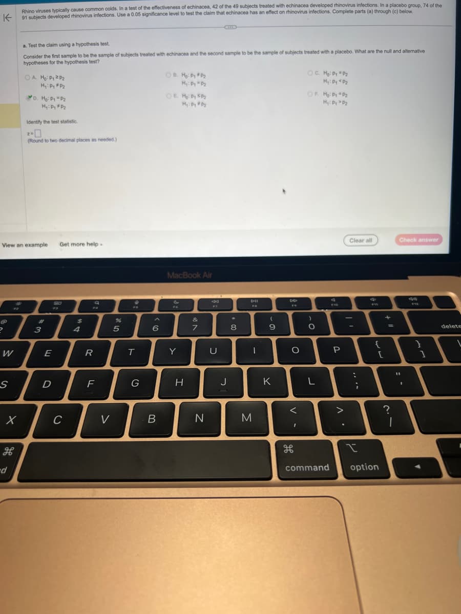 Rhino viruses typically cause common colds. In a test of the effectiveness of echinacea, 42 of the 49 subjects treated with echinacea developed rhinovirus infections. In a placebo group, 74 of the
91 subjects developed rhinovirus infections. Use a 0.05 significance level to test the claim that echinacea has an effect on rhinovirus infections. Complete parts (a) through (c) below.
K
2
W
S
X
View an example
H
a. Test the claim using a hypothesis test.
Consider the first sample to be the sample of subjects treated with echinacea and the second sample to be the sample of subjects treated with a placebo. What are the null and alternative
hypotheses for the hypothesis test?
-d
OA. Ho: P₁ P₂
H₁: P₁ P₂
D. Ho: P1 P2
H₁: Pg * P₂
Identify the test statistic.
Z=
(Round to two decimal places as needed)
3
E
D
Get more help.
8.0
C
$
4
R
LL
Q
F
V
%
5
FB
T
G
A
6
B
OB. Hg: Py*P₂
Hy: Dy P₂
OE H₂: Dy SP₂
Hy: Dy #P₂
MacBook Air
FG
Y
H
&
7
N
U
J
8
DII
I
M
(
9
K
8
FO
O
<
I
出
OC. Hg: Py = P₂
H₂: Py <P₂
OF H₂: Py =P₂
H₂: Dy >P₂
)
O
L
command
F10
P
Clear all
-
:
;
I
E
FIT
{
[
option
+
=
Check answer
?
1
43
11
T
I
F12
}
1
delete
L