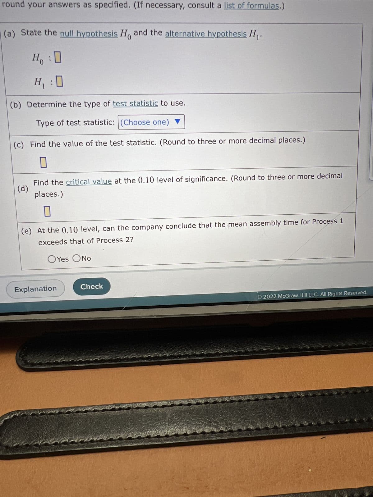 round your answers as specified. (If necessary, consult a list of formulas.)
(a) State the null hypothesis Ho and the alternative hypothesis H₁.
Ho :
H₁:0
(b) Determine the type of test statistic to use.
Type of test statistic: (Choose one)
(c) Find the value of the test statistic. (Round to three or more decimal places.)
(d)
Find the critical value at the 0.10 level of significance. (Round to three or more decimal
places.)
(e) At the 0.10 level, can the company conclude that the mean assembly time for Process 1
exceeds that of Process 2?
O Yes O No
Explanation
Check
© 2022 McGraw Hill LLC. All Rights Reserved.