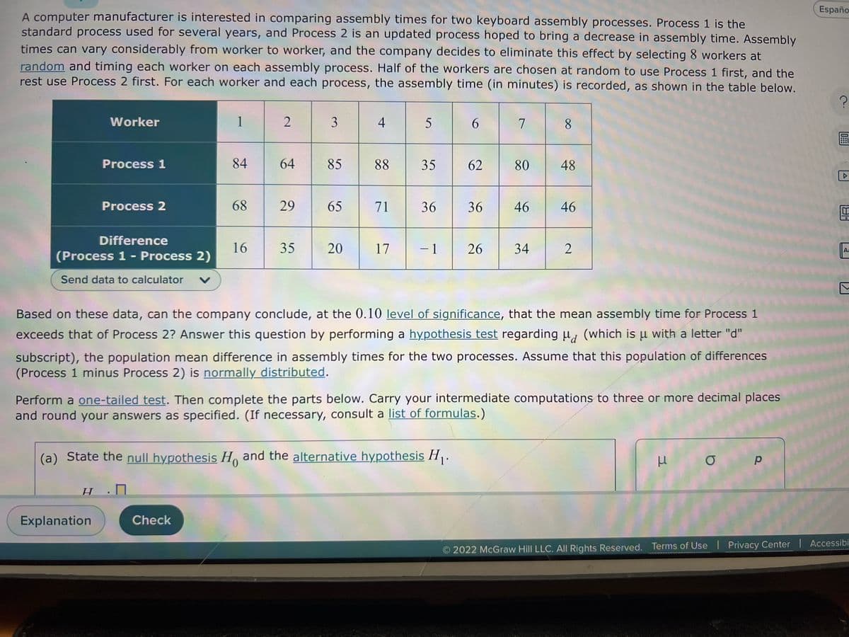 A computer manufacturer is interested in comparing assembly times for two keyboard assembly processes. Process 1 is the
standard process used for several years, and Process 2 is an updated process hoped to bring a decrease in assembly time. Assembly
times can vary considerably from worker to worker, and the company decides to eliminate this effect by selecting 8 workers at
random and timing each worker on each assembly process. Half of the workers are chosen at random to use Process 1 first, and the
rest use Process 2 first. For each worker and each process, the assembly time (in minutes) is recorded, as shown in the table below.
Worker
Process 1
Difference
(Process 1 - Process 2)
Send data to calculator V
Process 2
H
Explanation
1
84
68
Check
16
2
64
29
35
3
85
65
20
4
5
88 35
71
36
17 - 1
(a) State the null hypothesis Ho and the alternative hypothesis H₁.
6
62
36
26
7
80
46
34
8
Based on these data, can the company conclude, at the 0.10 level of significance, that the mean assembly time for Process 1
exceeds that of Process 2? Answer this question by performing a hypothesis test regarding μ (which is u with a letter "d"
μ
subscript), the population mean difference in assembly times for the two processes. Assume that this population of differences
(Process 1 minus Process 2) is normally distributed.
48
Perform a one-tailed test. Then complete the parts below. Carry your intermediate computations to three or more decimal places
and round your answers as specified. (If necessary, consult a list of formulas.)
46
2
μ σ
р
Españo
?
BU
▷
Aa
C
Ⓒ2022 McGraw Hill LLC. All Rights Reserved. Terms of Use | Privacy Center | Accessibi