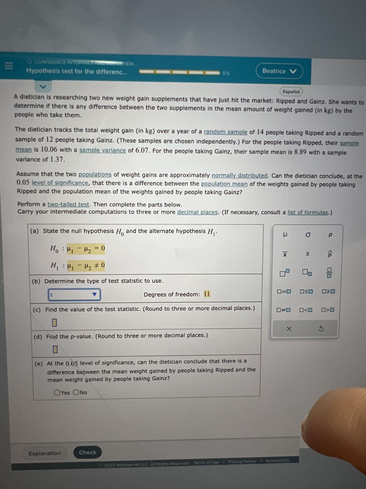 **Hypothesis Test for the Difference in Means**

A dietician is researching two new weight gain supplements that have just hit the market: Ripped and Gainz. She wants to determine if there is any difference between the two supplements in the mean amount of weight gained (in kg) by the people who take them.

**Research Details:**

- The dietician tracks the total weight gain (in kg) over a year of a random sample of 14 people taking Ripped and a random sample of 12 people taking Gainz. (These samples are chosen independently.)
- For people taking Ripped:
  - Sample Mean: 10.06
  - Sample Variance: 6.07
- For people taking Gainz:
  - Sample Mean: 8.89
  - Sample Variance: 1.37

Assume that the two populations of weight gains are approximately normally distributed.

**Objective:**

Can the dietician conclude, at the 0.05 level of significance, that there is a difference between the population mean of the weights gained by people taking Ripped and the population mean of the weights gained by people taking Gainz?

**Procedure:**

Perform a two-tailed test. Complete the following steps.

_Carry your intermediate computations to three or more decimal places. (If necessary, consult a list of formulas.)_

**Steps:**

(a) State the null hypothesis \(H_0\) and the alternate hypothesis \(H_1\).

- \(H_0: \mu_1 - \mu_2 = 0\)
- \(H_1: \mu_1 - \mu_2 \neq 0\)

(b) Determine the type of test statistic to use.
   - **Type:** \(t\)
   - **Degrees of Freedom:** 11

(c) Find the value of the test statistic. (Round to three or more decimal places.)

(d) Find the p-value. (Round to three or more decimal places.)

(e) At the 0.05 level of significance, can the dietician conclude that there is a difference between the mean weight gained by people taking Ripped and the mean weight gained by people taking Gainz?
   - **Answer Options:** Yes / No

© 2022 McGraw Hill LLC. All Rights Reserved. Terms of Use | Privacy Center | Accessibility