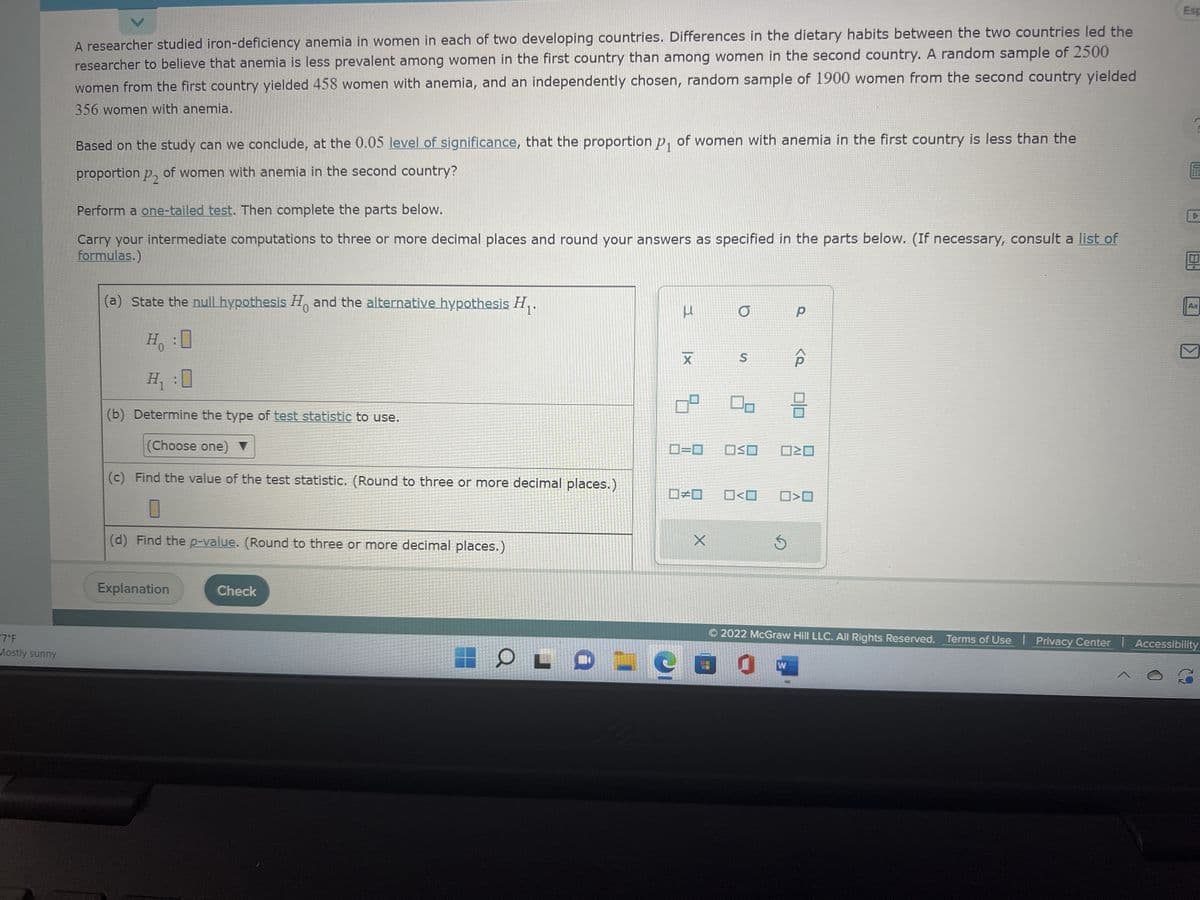 7°F
Mostly sunny
A researcher studied iron-deficiency anemia in women in each of two developing countries. Differences in the dietary habits between the two countries led the
researcher to believe that anemia is less prevalent among women in the first country than among women in the second country. A random sample of 2500
women from the first country yielded 458 women with anemia, and an independently chosen, random sample of 1900 women from the second country yielded
356 women with anemia.
Based on the study can we conclude, at the 0.05 level of significance, that the proportion p₁ of women with anemia in the first country is less than the
proportion P2 of women with anemia in the second country?
Perform a one-tailed test. Then complete the parts below.
Carry your intermediate computations to three or more decimal places and round your answers as specified in the parts below. (If necessary, consult a list of
formulas.)
(a) State the null hypothesis and the alternative hypothesis ₁.
H:0
Ho
H₁ :0
(b) Determine the type of test statistic to use.
(Choose one) ▼
(c) Find the value of the test statistic. (Round to three or more decimal places.)
(d) Find the p-value. (Round to three or more decimal places.)
Explanation
Check
J
IC
I
X
#
X
O
S
OSO
Р
<Q
W
8
ロミロ
O<O ☐>O
Esp
?
Aa
© 2022 McGraw Hill LLC. All Rights Reserved. Terms of Use Privacy Center Accessibility
0