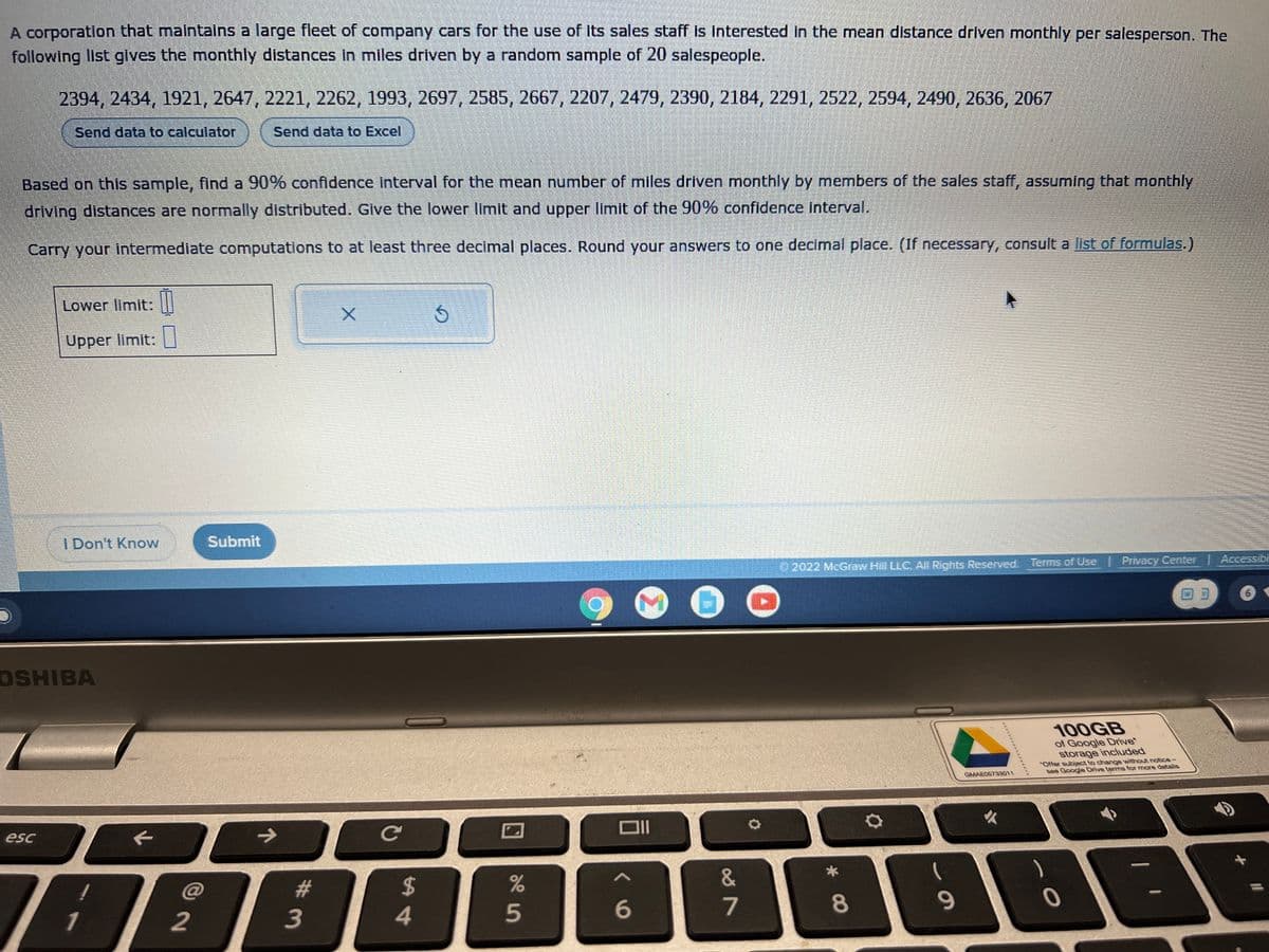 A corporation that maintains a large fleet of company cars for the use of its sales staff is interested in the mean distance driven monthly per salesperson. The
following list gives the monthly distances in miles driven by a random sample of 20 salespeople.
2394, 2434, 1921, 2647, 2221, 2262, 1993, 2697, 2585, 2667, 2207, 2479, 2390, 2184, 2291, 2522, 2594, 2490, 2636, 2067
Send data to calculator
Send data to Excel
Based on this sample, find a 90% confidence interval for the mean number of miles driven monthly by members of the sales staff, assuming that monthly
driving distances are normally distributed. Give the lower limit and upper limit of the 90% confidence interval.
Carry your intermediate computations to at least three decimal places. Round your answers to one decimal place. (If necessary, consult a list of formulas.)
esc
Lower limit:
Upper limit:
I Don't Know
OSHIBA
7
1
2
Submit
→
# 3
X
с
$
54
Ś
25
%
<V
6
87
&
✪
2022 McGraw Hill LLC. All Rights Reserved. Terms of Use | Privacy Center | Accessibi
* CO
8
O
69
GMAE05733011
100GB
of Google Drive*
storage included
subject to change without notice -
see Google Drive terms for more details
*Offer
0
x
NO
