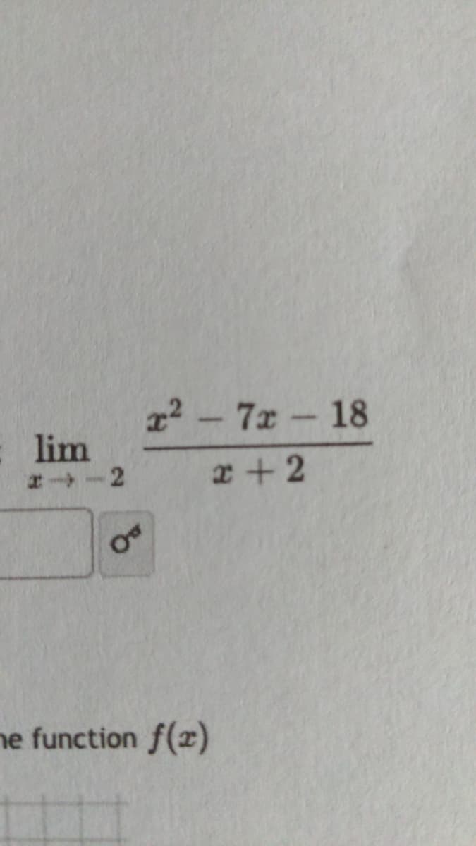 The image displays a mathematical expression that involves finding a limit. The expression is as follows:

\[
\lim_{{x \to -2}} \frac{x^2 - 7x - 18}{x + 2}
\]

This expression evaluates the limit of the function \(\frac{x^2 - 7x - 18}{x + 2}\) as \(x\) approaches -2.

To solve this limit, one might need to factor the numerator or consider simplifying the expression to evaluate the behavior as \(x\) approaches -2.