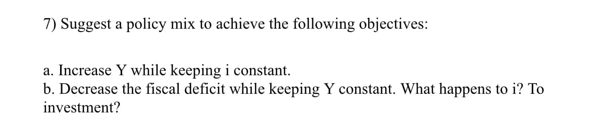 7) Suggest a policy mix to achieve the following objectives:
a. Increase Y while keeping i constant.
b. Decrease the fiscal deficit while keeping constant. What happens to i? To
investment?