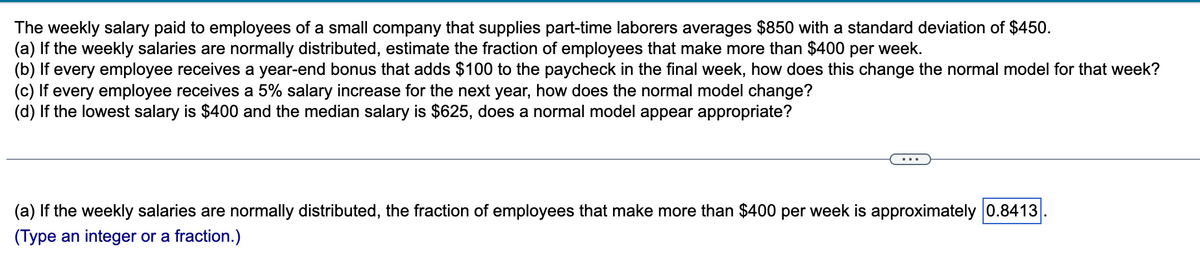 weekly salary paid to employees of a small company that supplies part-time laborers averages $850 with a standard deviation of $450.
The
(a) If the weekly salaries are normally distributed, estimate the fraction of employees that make more than $400 per week.
(b) If every employee receives a year-end bonus that adds $100 to the paycheck in the final week, how does this change the normal model for that week?
(c) If every employee receives a 5% salary increase for the next year, how does the normal model change?
(d) If the lowest salary is $400 and the median salary is $625, does a normal model appear appropriate?
(a) If the weekly salaries are normally distributed, the fraction of employees that make more than $400 per week is approximately 0.8413
(Type an integer or a fraction.)