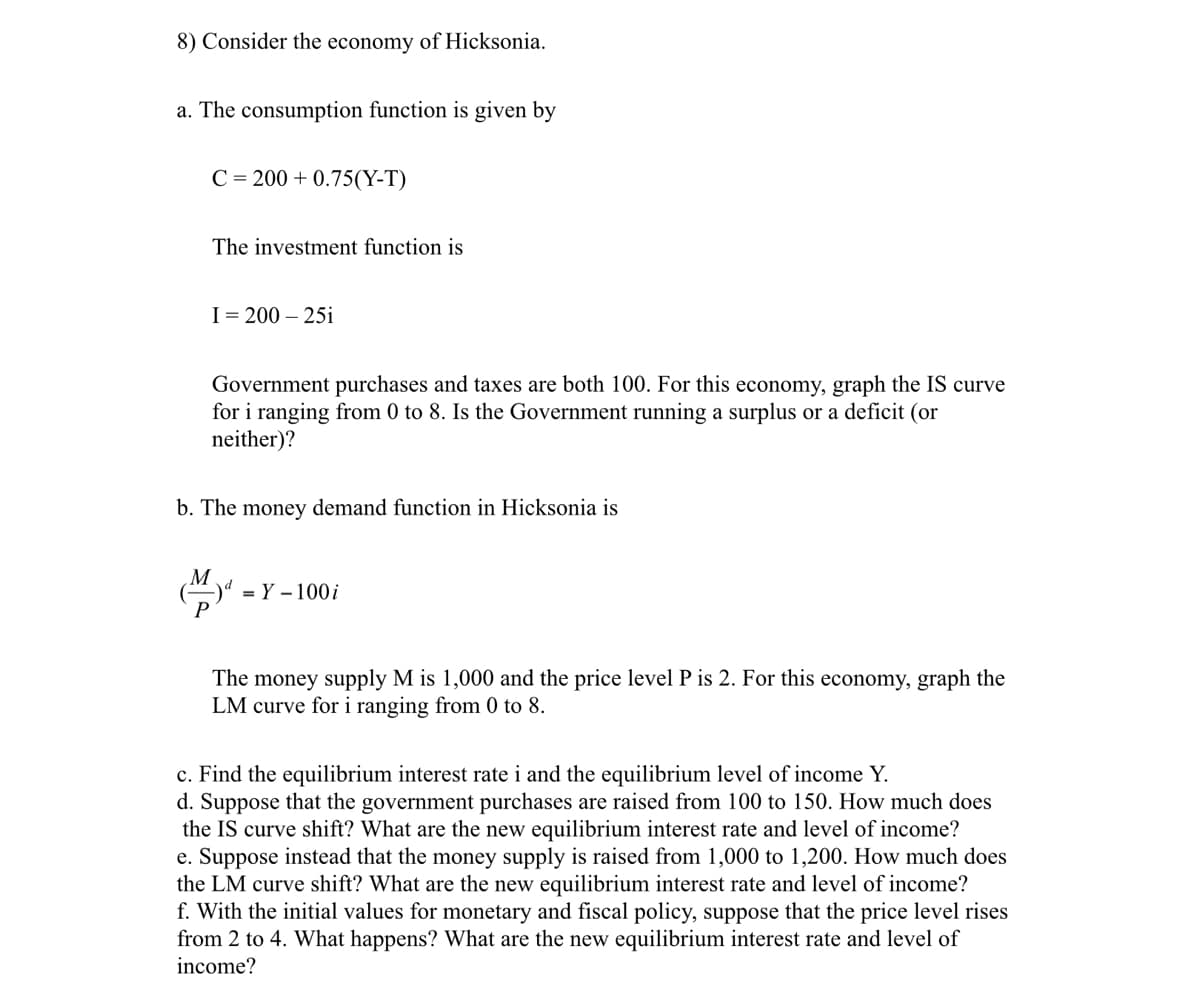 8) Consider the economy of Hicksonia.
a. The consumption function is given by
C=200+ 0.75(Y-T)
The investment function is
I = 200-25i
Government purchases and taxes are both 100. For this economy, graph the IS curve
for i ranging from 0 to 8. Is the Government running a surplus or a deficit (or
neither)?
b. The money demand function in Hicksonia is
M
d = Y - 100 i
The money supply M is 1,000 and the price level P is 2. For this economy, graph the
LM curve for i ranging from 0 to 8.
c. Find the equilibrium interest rate i and the equilibrium level of income Y.
d. Suppose that the government purchases are raised from 100 to 150. How much does
the IS curve shift? What are the new equilibrium interest rate and level of income?
e. Suppose instead that the money supply is raised from 1,000 to 1,200. How much does
the LM curve shift? What are the new equilibrium interest rate and level of income?
f. With the initial values for monetary and fiscal policy, suppose that the price level rises
from 2 to 4. What happens? What are the new equilibrium interest rate and level of
income?