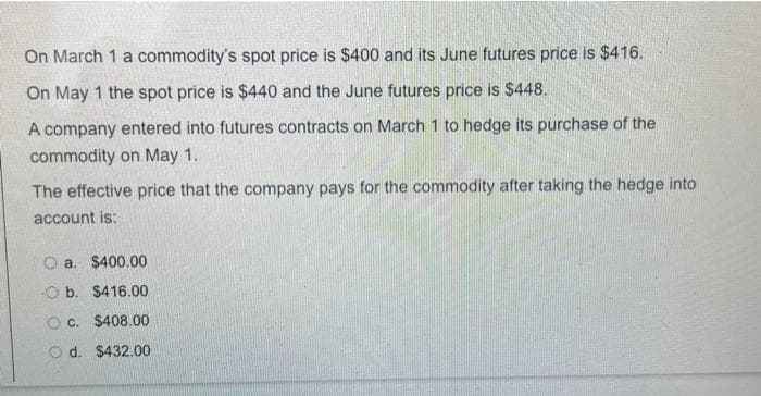 On March 1 a commodity's spot price is $400 and its June futures price is $416.
On May 1 the spot price is $440 and the June futures price is $448.
A company entered into futures contracts on March 1 to hedge its purchase of the
commodity on May 1.
The effective price that the company pays for the commodity after taking the hedge into
account is:
a. $400.00
Ob. $416.00
O c. $408.00
O d. $432.00