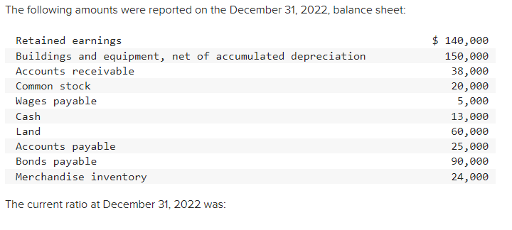 The following amounts were reported on the December 31, 2022, balance sheet:
Retained earnings
Buildings and equipment, net of accumulated depreciation
Accounts receivable
Common stock
Wages payable
Cash
Land
Accounts payable
Bonds payable
Merchandise inventory
The current ratio at December 31, 2022 was:
$ 140,000
150,000
38,000
20,000
5,000
13,000
60,000
25,000
90,000
24,000