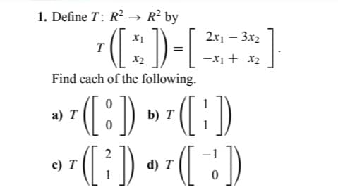 1. Define T: R² → R² by
T
Find each of the following.
0
T([:)) D T ([:))
b)
0
([²])
a) T
2x1 - 3x₂
([:)) - [²³]
X2
c) T
d) T
-1
(¯ ))
0