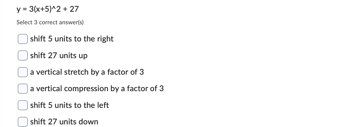 y = 3(x+5)^2 + 27
Select 3 correct answer(s)
shift 5 units to the right
shift 27 units up
a vertical stretch by a factor of 3
a vertical compression by a factor of 3
shift 5 units to the left
shift 27 units down