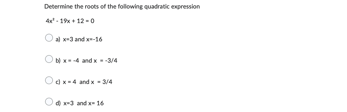 Determine the roots of the following quadratic expression
4x² - 19x + 12 = 0
a) x=3 and x=-16
b) x = -4 and x = -3/4
c) x = 4 and x = 3/4
d) x=3 and x= 16