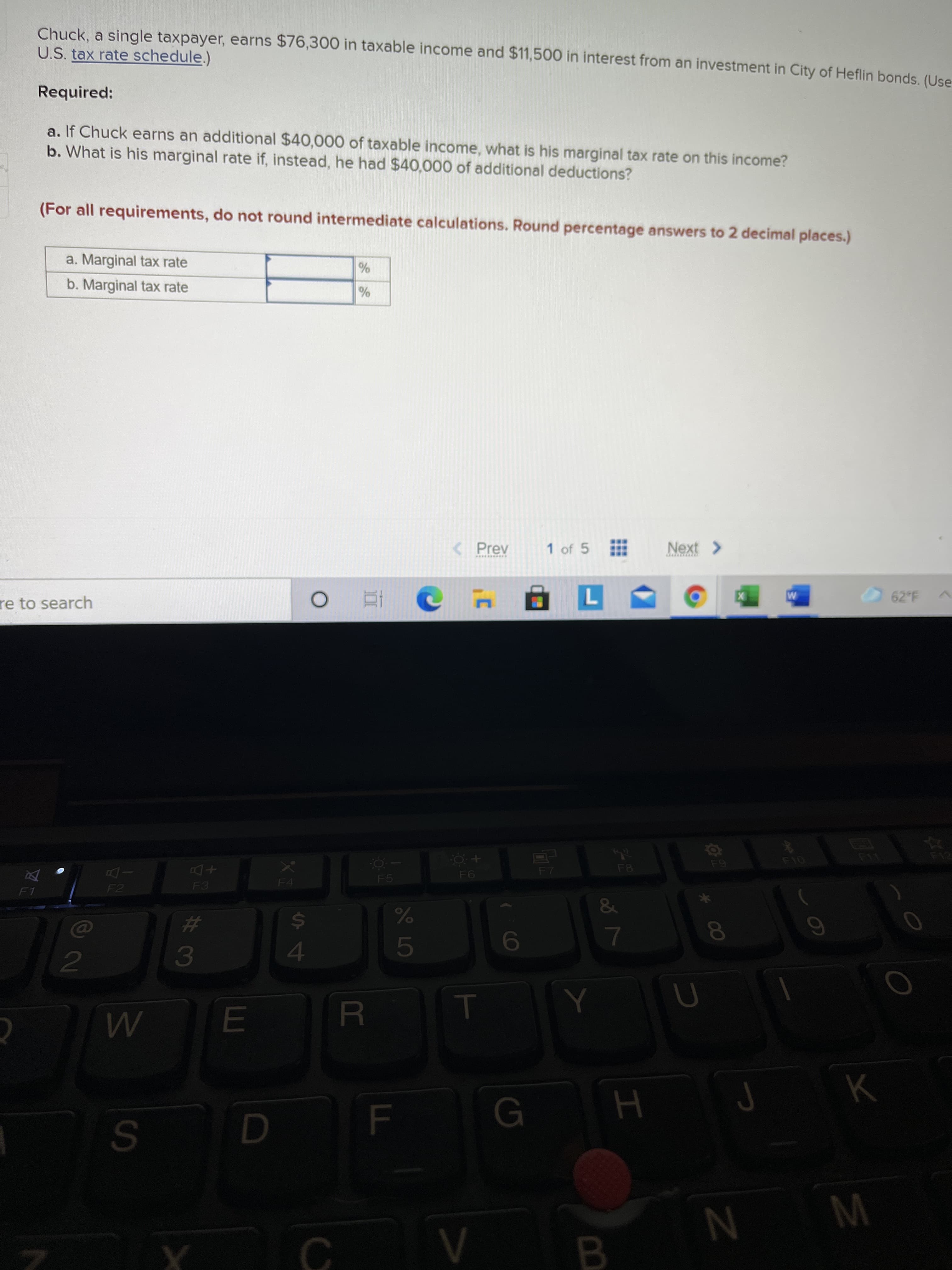 60
00
Chuck, a single taxpayer, earns $76,300 in taxable income and $11,500 in interest from an investment in City of Heflin bonds (Use
U.S. tax rate schedule.)
Required:
a. If Chuck earns an additional $40,000 of taxable income, what is his marginal tax rate on this income?
b. What is his marginal rate if, instead, he had $40,000 of additional deductions?
(For all requirements, do not round intermediate calculations. Round percentage answers to 2 decimal places.)
a. Marginal tax rate
%
b. Marginal tax rate
< Prev
1 of 5
Next >
62 F
re to search
F7
F5
+Do
F4
F1
F2
&
23
3.
24
4.
R.
G
W N
C.
