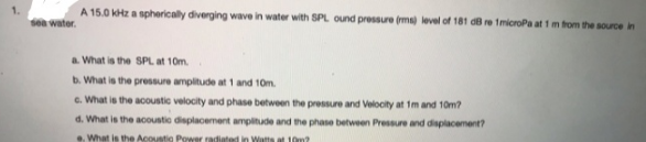 A 15.0 kHz a spherically diverging wave in water with SPL ound pressure (ms) level of 181 d8 re 1microPa at 1m from the source in
sea water.
a. What is the SPL at 10m.
b. What is the pressure ampitude at 1 and 10m.
c. What is the acoustic velocity and phase between the pressure and Velocity at 1m and 10m?
d. What is the acoustic displacement amplitude and the phase between Pressure and displacement?
. What is the Acoustio Power radiated in Watts at 10m?
