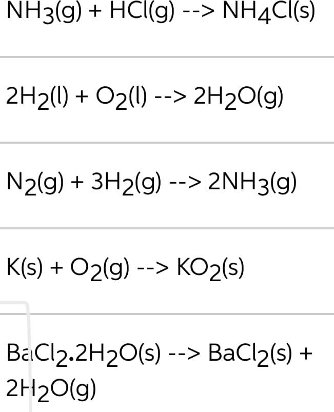 NH3(g) + HCl(g) --> NH4C((s)
2H2(1) + O2(1) --> 2H20(g)
N2(g) + 3H2(g) --> 2NH3(g)
K(s) + O2(g) --> KO2(s)
BaCl2.2H20(S) --> ВаCl2(9) +
2H20(g)
