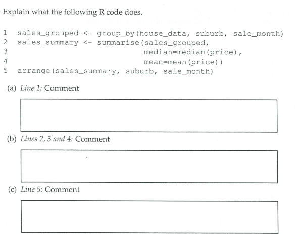 Explain what the following R code does.
1 sales_grouped <- group_by (house_data, suburb, sale_month)
sales_summary <- summarise (sales_grouped,
2
median=median (price),
mean=mean (price))
arrange (sales_summary, suburb, sale_month)
3
4
5
(a) Line 1: Comment
(b) Lines 2, 3 and 4: Comment
(c) Line 5: Comment
