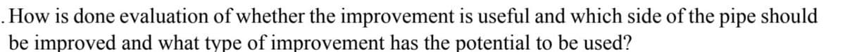 . How is done evaluation of whether the improvement is useful and which side of the pipe should
be improved and what type of improvement has the potential to be used?