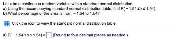 Let x be a continuous random variable with a standard normal distribution.
a) Using the accompanying standard normal distribution table, find P(-1.54sxs1.54).
b) What percentage of the area is from - 1.54 to 1.54?
Click the icon to view the standard normal distribution table.
a) P(- 1.54 sxs 1.54) =
(Round to four decimal places as needed.)
