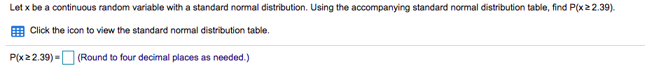 Let x be a continuous random variable with a standard normal distribution. Using the accompanying standard normal distribution table, find P(x22.39).
E Click the icon to view the standard normal distribution table.
P(x22.39) =
(Round to four decimal places as needed.)
