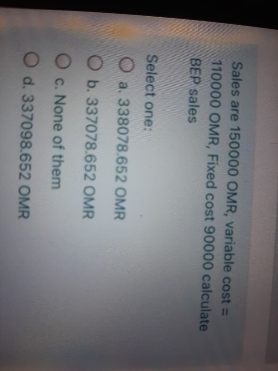 Sales are 150000 OMR, variable cost =
110000 OMR, Fixed cost 90000 calculate
BEP sales
Select one:
O a. 338078.652 OMR
O b. 337078.652 OMR
O c. None of them
O d. 337098.652 OMR
