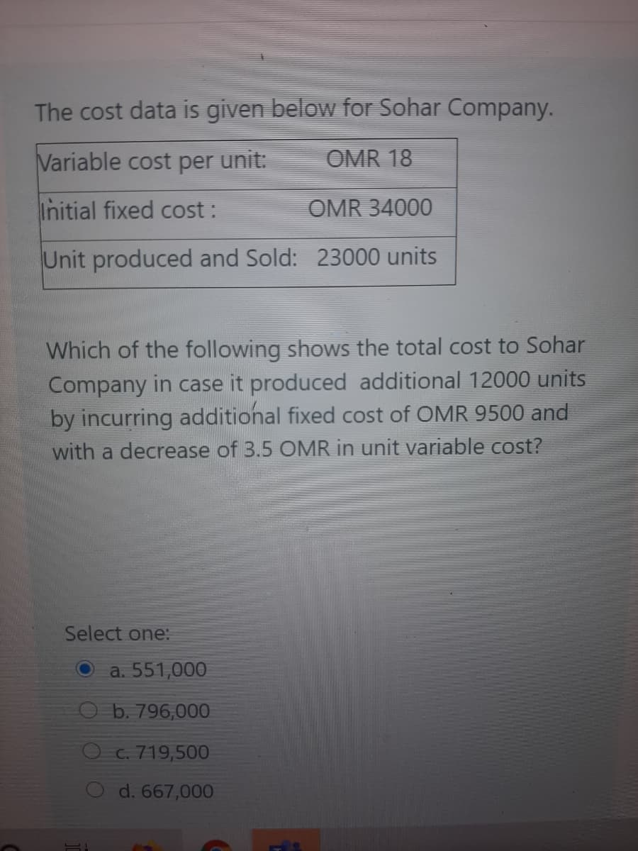 The cost data is given below for Sohar Company.
Variable cost per
unit:
OMR 18
Initial fixed cost :
OMR 34000
Unit produced and Sold: 23000 units
Which of the following shows the total cost to Sohar
Company in case it produced additional 12000 units
by incurring additional fixed cost of OMR 9500 and
with a decrease of 3.5 OMR in unit variable cost?
Select one:
a. 551,000
b. 796,000
O c. 719,500
d. 667,000
