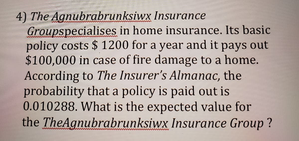 4) The Agnubrabrunksiwx Insurance
Groupspecialises in home insurance. Its basic
policy costs $ 1200 for a year and it pays out
$100,000 in case of fire damage to a home.
According to The Insurer's Almanac, the
probability that a policy is paid out is
0.010288. What is the expected value for
the TheAgnubrabrunksiwx Insurance Group ?
www
