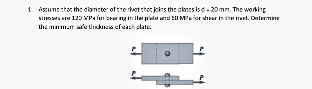 1. Assume that the diameter of the rivet that joins the plates is d = 20 mm. The working
stresses are 120 MPa for bearing in the plate and 60 MPa for shear in the rivet. Determine
the minimum safe thickness of each plate.
P