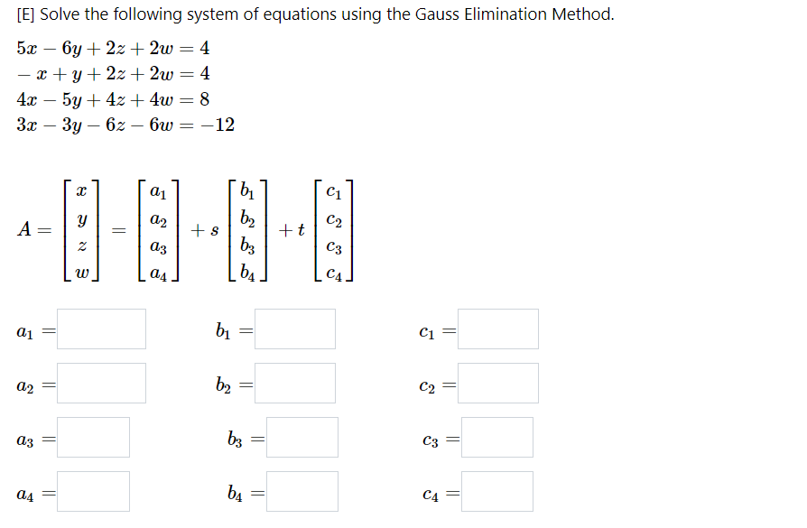 [E] Solve the following system of equations using the Gauss Elimination Method.
5а — бу + 2х + 2w — 4
- x + y+ 2z+ 2w = 4
4х — 5у + 42+ 4w 3D 8
-
%3D
За — Зу — 62 — бш — — 12
C1
a1
b2
+t
C2
a2
A
+ s
b3
C3
az
_b4.
C4
w
a4
b1
C1 =
a1
C2 =
b2
a2
b3
C3
az
b4
C4
a4
||
||
