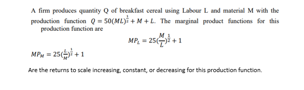 A firm produces quantity Q of breakfast cereal using Labour L and material M with the
production function Q = 50(ML) + M + L. The marginal product functions for this
production function are
M. 1
MPL = 25()ž + 1
MPM = 25() + 1
Are the returns to scale increasing, constant, or decreasing for this production function.
