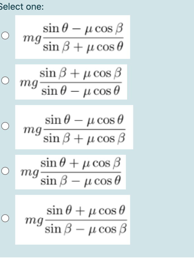 Select one:
sin θ-μcos β
O mg
sin B + µ cos 0
sin 3 + µ cos ß
mg
sin 0 – µ cos 0
sin 0 – µ cos 0
mg
sin B + µ cos 3
sin 0 + µ cos 3
O mg
sin 3 – µ cos 0
|
sin 0 + µ cos 0
mg
sin 3 – µ cos B
