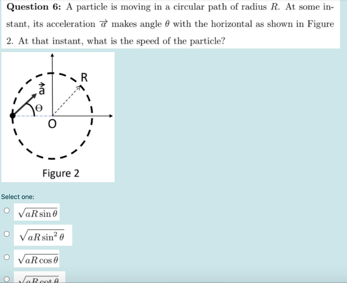 Question 6: A particle is moving in a circular path of radius R. At some in-
stant, its acceleration a makes angle 0 with the horizontal as shown in Figure
2. At that instant, what is the speed of the particle?
R
Figure 2
Select one:
O VaRsin
O
VaRsin? 0
VaR cos 0
GRcot A.
