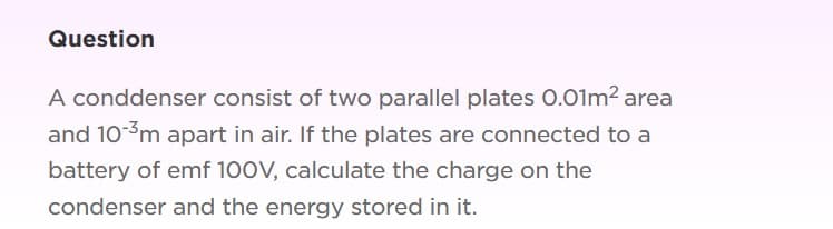 Question
A conddenser consist of two parallel plates 0.01m2 area
and 10-3m apart in air. If the plates are connected to a
battery of emf 100V, calculate the charge on the
condenser and the energy stored in it.
