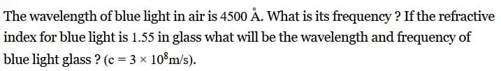 The wavelength of blue light in air is 4500 Å. What is its frequency ? If the refractive
index for blue light is 1.55 in glass what will be the wavelength and frequency of
blue light glass ? (c = 3 x 10%m/s).
