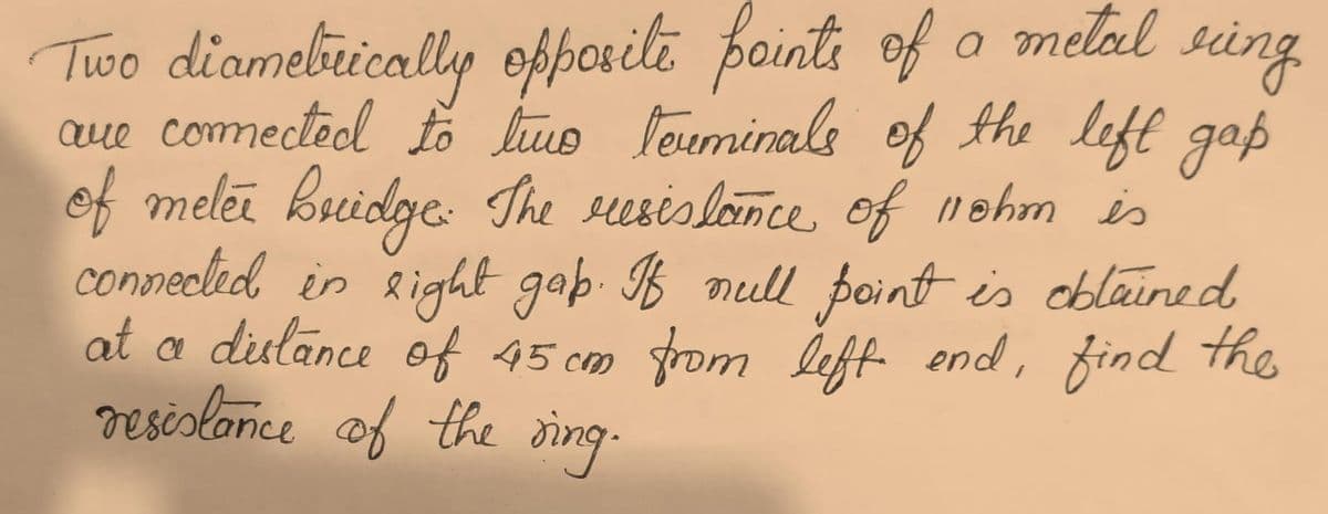 Two diamebirically ofporili pointi of o melal sing
aue comectoel fo luo louminals of the left gap
of melei kuidge: The sesislonce of 1nohm is
connecled in Right gab. B null point is eblained
at a dislance of 45 cm from lef end, find the
resislonce of the ding.
