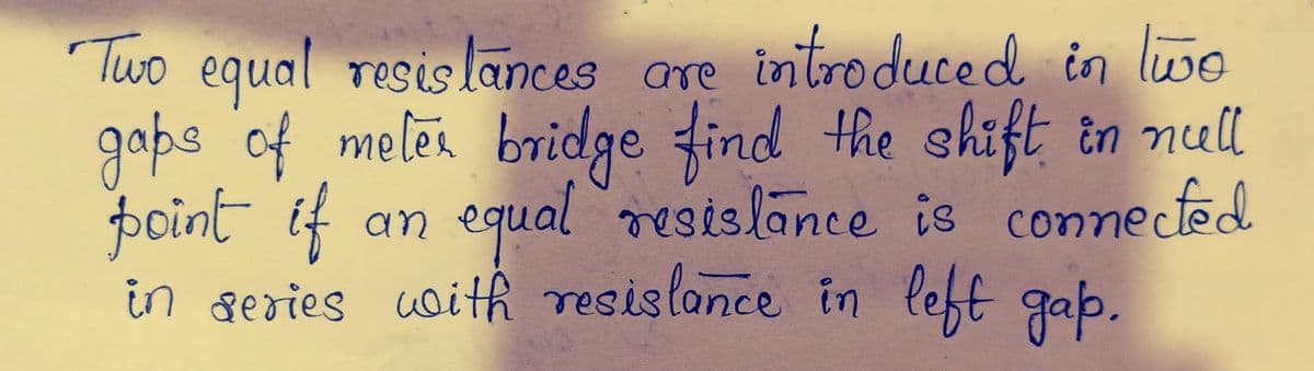 Two equal resis lances are introduced in lwe
gaps of meler bridge find the shift in null
point if
in series uoith resislonce in left gap.
an equal resislance is connecfed
